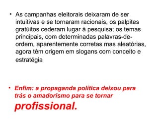 As campanhas eleitorais deixaram de ser intuitivas e se tornaram racionais, os palpites gratúitos cederam lugar à pesquisa; os temas principais, com determinadas palavras-de-ordem, aparentemente corretas mas aleatórias, agora têm origem em slogans com conceito e estratégia   Enfim: a propaganda política deixou para trás o amadorismo para se tornar  profissional. 