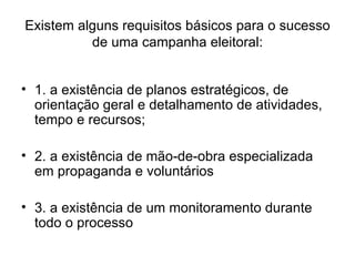 Existem alguns requisitos básicos para o sucesso de uma campanha eleitoral: 1. a existência de planos estratégicos, de orientação geral e detalhamento de atividades, tempo e recursos; 2. a existência de mão-de-obra especializada em propaganda e voluntários 3. a existência de um monitoramento durante todo o processo 
