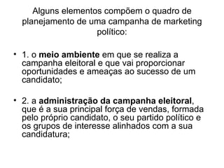 Alguns elementos compõem o quadro de planejamento de uma campanha de marketing político: 1. o  meio ambiente  em que se realiza a campanha eleitoral e que vai proporcionar oportunidades e ameaças ao sucesso de um candidato; 2. a  administração da campanha eleitoral , que é a sua principal força de vendas, formada pelo próprio candidato, o seu partido político e os grupos de interesse alinhados com a sua candidatura; 