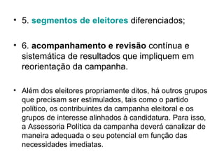 5.  segmentos  de  eleitores   diferenciados; 6.  acompanhamento e revisão  contínua e sistemática de resultados que impliquem em reorientação da campanha. Além dos eleitores propriamente ditos, há outros grupos que precisam ser estimulados, tais como o partido político, os contribuintes da campanha eleitoral e os grupos de interesse alinhados à candidatura. Para isso, a Assessoria Política da campanha deverá canalizar de maneira adequada o seu potencial em função das necessidades imediatas. 
