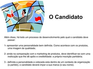 O Candidato Além disso, há todo um processo de desenvolvimento pelo qual o candidato deve passar:   1- apresentar uma personalidade bem definida.  Como acontece com os produtos, uma imagem de qualidade;   2- ainda na comparação com o marketing de produtos, deve identificar-se com uma instituição que lhe dê apôio e credibilidade: a própria inscrição partidária; 3 - definida a personalidade e colocada esta dentro de um contexto de organização (o partido), o candidato deverá impor a sua marca (o seu nome).  