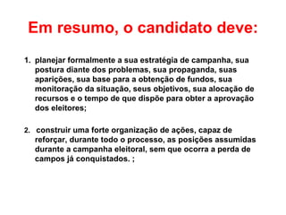 Em resumo, o candidato deve: planejar formalmente a sua estratégia de campanha, sua postura diante dos problemas, sua propaganda, suas aparições, sua base para a obtenção de fundos, sua monitoração da situação, seus objetivos, sua alocação de recursos e o tempo de que dispõe para obter a aprovação dos eleitores;   2.  construir uma forte organização de ações, capaz de reforçar, durante todo o processo, as posições assumidas durante a campanha eleitoral, sem que ocorra a perda de campos já conquistados.  ;   
