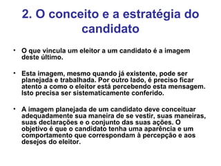 2. O conceito e a estratégia do candidato O que vincula um eleitor a um candidato é a imagem deste último. Esta imagem, mesmo quando já existente, pode ser planejada e trabalhada. Por outro lado, é preciso ficar atento a como o eleitor está percebendo esta mensagem. Isto precisa ser sistematicamente conferido. A imagem planejada de um candidato deve conceituar adequadamente sua maneira de se vestir, suas maneiras, suas declarações e o conjunto das suas ações.  O objetivo é que o candidato tenha uma aparência e um comportamento que correspondam à percepção e aos desejos do eleitor. 