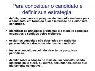 Para conceituar o candidato e definir sua estratégia: definir, com base em pesquisa de mercado, um tema para o candidato, em torno do qual o interesse do eleitor será construido.  identificar os principais problemas e a maneira como são encarados e sentidos pelos eleitores;   excluir os conceitos não desejados em razão da personalidade e dos antecedentes do candidato;   testar o conceito escolhido através de pesquisas periódicas;   decidir sobre a adoção de mais de um conceito, sendo um principal e outro, ou outros, secundários, desde que plenamente compatívei. 