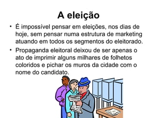 A eleição É impossível pensar em eleições, nos dias de hoje, sem pensar numa estrutura de marketing atuando em todos os segmentos do eleitorado.   Propaganda eleitoral deixou de ser apenas o ato de imprimir alguns milhares de folhetos coloridos e pichar os muros da cidade com o nome do candidato. 