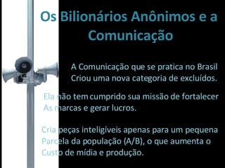 Os Bilionários Anônimos e a Comunicação A Comunicação que se pratica no Brasil Criou uma nova categoria de excluídos. Ela não tem cumprido sua missão de fortalecer As marcas e gerar lucros. Cria peças inteligíveis apenas para um pequena Parcela da população (A/B), o que aumenta o  Custo de mídia e produção. 