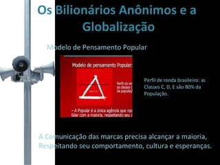 Os Bilionários Anônimos e a Globalização Modelo de Pensamento Popular A Comunicação das marcas precisa alcançar a maioria,  Respeitando seu comportamento, cultura e esperanças. Perfil de renda brasileiro: as  Classes C, D, E são 80% da  População. 