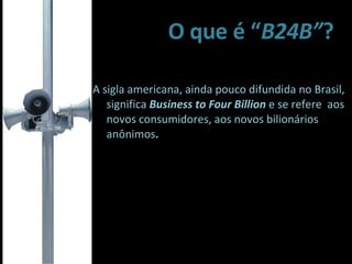O que é “ B24B” ? A sigla americana, ainda pouco difundida no Brasil,  significa  Business to Four Billion  e se refere  aos novos consumidores, aos novos bilionários  anônimos . 