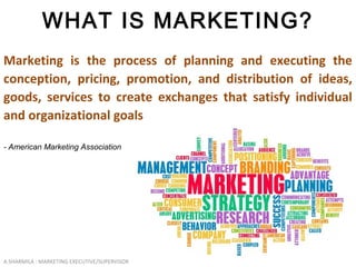 A.SHARMILA : MARKETING EXECUTIVE/SUPERVISOR
WHAT IS MARKETING?
Marketing is the process of planning and executing the
conception, pricing, promotion, and distribution of ideas,
goods, services to create exchanges that satisfy individual
and organizational goals
- American Marketing Association
 