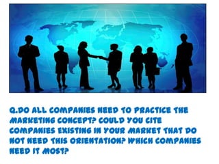 Q.Do All Companies Need To Practice The
Marketing Concept? Could You Cite
Companies Existing In Your Market That Do
Not Need This Orientation? Which Companies
Need It Most?
 