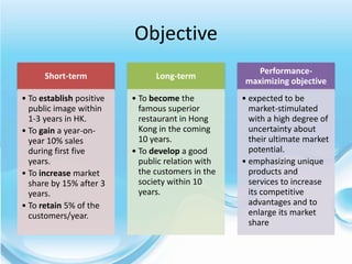 Objective
                                                      Performance-
      Short-term                Long-term
                                                   maximizing objective
• To establish positive   • To become the          • expected to be
  public image within       famous superior          market-stimulated
  1-3 years in HK.          restaurant in Hong       with a high degree of
• To gain a year-on-        Kong in the coming       uncertainty about
  year 10% sales            10 years.                their ultimate market
  during first five       • To develop a good        potential.
  years.                    public relation with   • emphasizing unique
• To increase market        the customers in the     products and
  share by 15% after 3      society within 10        services to increase
  years.                    years.                   its competitive
• To retain 5% of the                                advantages and to
  customers/year.                                    enlarge its market
                                                     share
 