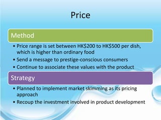 Price
Method
• Price range is set between HK$200 to HK$500 per dish,
  which is higher than ordinary food
• Send a message to prestige-conscious consumers
• Continue to associate these values with the product

Strategy
• Planned to implement market skimming as its pricing
  approach
• Recoup the investment involved in product development
 