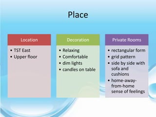 Place

     Location      Decoration          Private Rooms

• TST East      • Relaxing           • rectangular form
• Upper floor   • Comfortable        • grid pattern
                • dim lights         • side by side with
                • candles on table     sofa and
                                       cushions
                                     • home-away-
                                       from-home
                                       sense of feelings
 