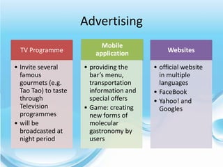 Advertising
                           Mobile
  TV Programme           application           Websites

• Invite several      • providing the     • official website
  famous                bar’s menu,         in multiple
  gourmets (e.g.        transportation      languages
  Tao Tao) to taste     information and   • FaceBook
  through               special offers    • Yahoo! and
  Television          • Game: creating      Googles
  programmes            new forms of
• will be               molecular
  broadcasted at        gastronomy by
  night period          users
 