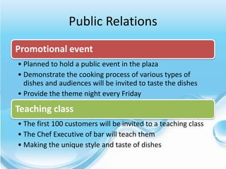 Public Relations
Promotional event
• Planned to hold a public event in the plaza
• Demonstrate the cooking process of various types of
  dishes and audiences will be invited to taste the dishes
• Provide the theme night every Friday

Teaching class
• The first 100 customers will be invited to a teaching class
• The Chef Executive of bar will teach them
• Making the unique style and taste of dishes
 