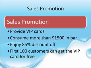 Sales Promotion

Sales Promotion
•Provide VIP cards
•Consume more than $1500 in bar
•Enjoy 85% discount off
•First 100 customers can get the VIP
 card for free
 