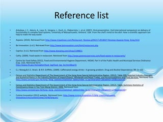 Reference list
•   Arboleya, J. C., Aduriz, A., Lasa, D., Vergara, J., Duch, A., Olabarrieta, I., et al. (2007). Oral presentation. 2nd International symposium on delivery of
    functionality in complex food systems. University of Massachusetts. Amherst. USA. From the chef's mind to the dish: How a scientific approach can
    help to make the way easier.
•
•   Aspasia. (2010). Retrieved from http://www.tripadvisor.com/Restaurant_Review-g294217-d918027-Reviews-Aspasia-Hong_Kong.html
•
•   Bo Innovation. (n.d.). Retrieved from http://www.boinnovation.com/html/restaurant.php
•
•   Caprice. (n.d.). Retrieved from http://www.dianping.com/shop/2198821

•   Cathy. (2009). Food waste in restaurant. Retrieved from http://www.greenecoservices.com/food-waste-in-restaurants/

•   Centre for Food Safety (2012), Food and Environmental Hygiene Department, HKSAR, Part V of the Public Health and Municipal Services Ordinance
    (Cap. 132). Retrieved form:
    http://www.cfs.gov.hk/english/food_leg/food_leg_list.html#part5

•   C.J. Reissig.& E.C. Strain. & R.R. Griffiths. (2009). Caffeinated energy drinks—A growing problem. Drug and Alcohol Dependence. 99. (1–10).
•
•   Census and Statistics Department of The Government of the Hong Kong Special Administrative Region. (2012). Table 200: Selected Industry Averages
    and Analytical Ratios in the Industry Sections of Import/Export, Wholesale and Retail Trades, and Accommodations and Food Services. Retrieved from
    http://www.censtatd.gov.hk/hong_kong_statistics/statistical_tables/index_tc.jsp?charsetID=2&tableID=200&subjectID=
•
•   Census and Statistics Department of The Government of the Hong Kong Special Administrative Region. (2012). Table: Summary Statistics of
    Constituency Areas in Yau Tsim Mong District, 2006. Retrieved from
•   http://www.censtatd.gov.hk/hong_kong_statistics/statistical_tables/index_tc.jsp?charsetID=2&tableID=174&subjectID=
•
•   Cuisine Innovation (2012) website. Retrieved from: http://www.cuisine-innovation.fr/php_creations/cuisine-
    innovation/cms/content/view/14/46/lang,en/
•
 