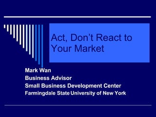 Act, Don’t React to Your Market Mark Wan Business Advisor Small Business Development Center Farmingdale State University of New York 