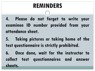 REMINDERS
4. Please do not forget to write your
examinee ID number provided from your
attendance sheet.
5. Taking pictures or taking home of the
test questionnaire is strictly prohibited.
6. Once done, wait for the instructor to
collect test questionnaires and answer
sheets.
 