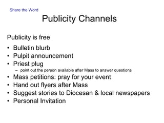 Publicity Channels  Publicity is free Bulletin blurb  Pulpit announcement Priest plug point out the person available after Mass to answer questions Mass petitions: pray for your event Hand out flyers after Mass Suggest stories to Diocesan & local newspapers Personal Invitation Share the Word 