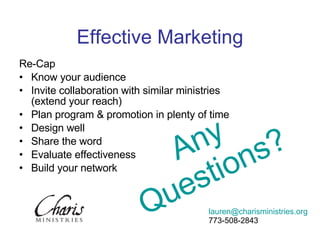 Re-Cap Know your audience Invite collaboration with similar ministries (extend your reach) Plan program & promotion in plenty of time Design well Share the word Evaluate effectiveness Build your network Effective Marketing Any Questions? [email_address] 773-508-2843 