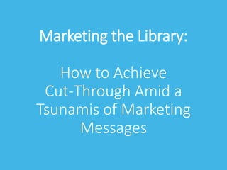 Marketing the Library:
How to Achieve
Cut-Through Amid a
Tsunamis of Marketing
Messages
 