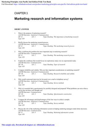 CHAPTER 3
Marketing research and information systems
SHORT ANSWER
1. What is the purpose of marketing research?
AACSB Outcomes: Analytical; Communication
DF: E LO: 1 Topic Heading: The importance of marketing research
Type: KN
2. Briefly discuss the marketing research process.
AACSB Outcomes: Analytical; Communication
DF: E LO: 2 Topic Heading: The marketing research process
Type: KN
3. Why is defining the problem the most important step in marketing research?
AACSB Outcomes: Communication
DF: E LO: 2 Topic Heading: The marketing research process
Type: KN
4. Explain the conditions that would favour an exploratory study over an experimental study.
AACSB Outcomes: Communication
DF: M LO: 2 Topic Heading: Types of research
Type: KN
5. Compare reliability and validity. Why are they important considerations in marketing research?
AACSB Outcomes: Analytical; Communication
DF: M LO: 2 Topic Heading: Research reliability and validity
Type: KN
6. Why would a personal interview be favoured over a mail or telephone survey?
AACSB Outcomes: Analytical; Communication
DF: M LO: 3 Topic Heading: Survey methods
Type: KN
7. Why is it essential that a questionnaire be carefully designed and prepared? What problems can arise when a
survey has not been well thought out?
AACSB Outcomes: Communication
DF: M LO: 3 Topic Heading: Questionnaire construction
Type: KN
8. Compare the advantages and disadvantages of the four ways to collect a sample.
AACSB Outcomes: Analytical; Communication
DF: M LO: 3 Topic Heading: Survey methods
Type: KN
9. Discuss the role of the marketing information system in helping marketing managers make better decisions.
AACSB Outcomes: Communication
DF: E LO: 4 Topic Heading: Marketing information systems
Type: KN
Marketing Principles Asia Pacific 2nd Edition Pride Test Bank
Full Download: https://alibabadownload.com/product/marketing-principles-asia-pacific-2nd-edition-pride-test-bank/
This sample only, Download all chapters at: AlibabaDownload.com
 