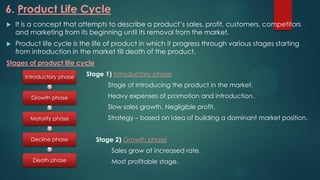 6. Product Life Cycle
 It is a concept that attempts to describe a product’s sales, profit, customers, competitors
and marketing from its beginning until its removal from the market.
 Product life cycle is the life of product in which it progress through various stages starting
from introduction in the market till death of the product.
Stages of product life cycle
Stage 1) Introductory phase
Stage of introducing the product in the market.
Heavy expenses of promotion and introduction.
Slow sales growth, Negligible profit.
Strategy – based on idea of building a dominant market position.
Stage 2) Growth phase
Sales grow at increased rate.
Most profitable stage.
Introductory phase
Growth phase
Maturity phase
Decline phase
Death phase
 
