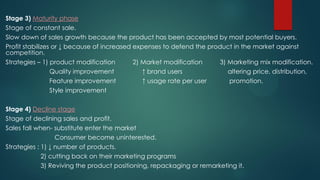 Stage 3) Maturity phase
Stage of constant sale.
Slow down of sales growth because the product has been accepted by most potential buyers.
Profit stabilizes or ↓ because of increased expenses to defend the product in the market against
competition.
Strategies – 1) product modification 2) Market modification 3) Marketing mix modification.
Quality improvement ↑ brand users altering price, distribution,
Feature improvement ↑ usage rate per user promotion.
Style improvement
Stage 4) Decline stage
Stage of declining sales and profit.
Sales fall when- substitute enter the market
Consumer become uninterested.
Strategies : 1) ↓ number of products.
2) cutting back on their marketing programs
3) Reviving the product positioning, repackaging or remarketing it.
 