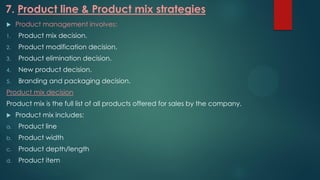 7. Product line & Product mix strategies
 Product management involves:
1. Product mix decision.
2. Product modification decision.
3. Product elimination decision.
4. New product decision.
5. Branding and packaging decision.
Product mix decision
Product mix is the full list of all products offered for sales by the company.
 Product mix includes:
a. Product line
b. Product width
c. Product depth/length
d. Product item
 