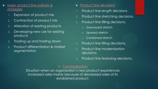  Major product line policies &
strategies
1. Expansion of product mix
2. Contraction of product mix
3. Alteration of existing products
4. Developing new use for existing
products
5. Trading up and trading down
6. Product differentiation & market
segmentation
 Product line decisions
1. Product line length decisions
2. Product line stretching decisions.
3. Product line filling decisions.
a. Downward stretch
b. Upward stretch
c. Combined stretch
4. Product line filling decisions.
5. Product line modernization
decisions.
6. Product line featuring decisions.
 Cannibalization
Situation when an organization’s new product experiences
increased sales mainly because of decreased sales of its
established product.
 