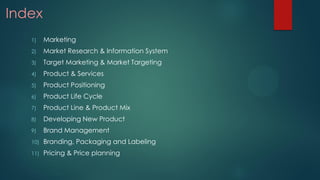 Index
1) Marketing
2) Market Research & Information System
3) Target Marketing & Market Targeting
4) Product & Services
5) Product Positioning
6) Product Life Cycle
7) Product Line & Product Mix
8) Developing New Product
9) Brand Management
10) Branding, Packaging and Labeling
11) Pricing & Price planning
 