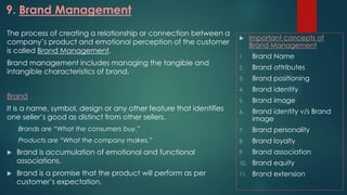 9. Brand Management
The process of creating a relationship or connection between a
company’s product and emotional perception of the customer
is called Brand Management.
Brand management includes managing the tangible and
intangible characteristics of brand.
Brand
It is a name, symbol, design or any other feature that identifies
one seller’s good as distinct from other sellers.
Brands are “What the consumers buy.”
Products are “What the company makes.”
 Brand is accumulation of emotional and functional
associations.
 Brand is a promise that the product will perform as per
customer’s expectation.
 Important concepts of
Brand Management
1. Brand Name
2. Brand attributes
3. Brand positioning
4. Brand identity
5. Brand image
6. Brand identity v/s Brand
image
7. Brand personality
8. Brand loyalty
9. Brand association
10. Brand equity
11. Brand extension
 