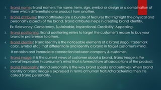 1. Brand name: Brand name is the name, term, sign, symbol or design or a combination of
them which differentiate one product from another.
2. Brand attributes: Brand attributes are a bundle of features that highlight the physical and
personality aspects of the brand. Brand attributes helps in creating brand identity.
Ex: Relevancy, Consistency, Sustainable, Inspirational, Credibility, Appealing.
3. Brand positioning: Brand positioning refers to target the customer’s reason to buy your
brand in preference to others.
4. Brand identity: Brand identity is the noticeable elements of a brand (logo, trademark
color, symbol etc.) that differentiate and identify a brand in target customer’s mind.
It establish and immediate connection between company & customer.
5. Brand image: It is the current views of customer about a brand. Brand image is the
overall impression in consumer’s mind that is formed from all associations of the product.
6. Brand Personality: Brand personality is the way brand speaks and behaves. When brand
identity or brand image is expressed in terms of human traits/characteristics then it is
called Brand personality.
 