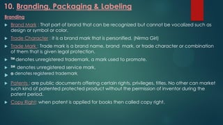 10. Branding, Packaging & Labeling
Branding
 Brand Mark : That part of brand that can be recognized but cannot be vocalized such as
design or symbol or color.
 Trade Character : it is a brand mark that is personified. (Nirma Girl)
 Trade Mark : Trade mark is a brand name, brand mark, or trade character or combination
of them that is given legal protection.
 TM denotes unregistered trademark, a mark used to promote.
 SM denotes unregistered service mark.
 ® denotes registered trademark.
 Patents : are public documents offering certain rights, privileges, titles. No other can market
such kind of patented protected product without the permission of inventor during the
patent period.
 Copy Right: when patent is applied for books then called copy right.
 
