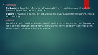  Packaging
Packaging is the activity of product planning which involves designing and producing
the container or wrapper for a product.
Packing is wrapping a commodity or bundling it in a way suitable for transporting, storing
and handling.
 Labeling
Label is the part of product which carries information about the product and the seller. A
label contains product’s brand name, manufacturer name, company logo, ingredients,
promotional message and instructions to use.
 