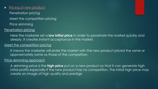  Pricing of new product
Penetration pricing
Meet the competition pricing
Price skimming
Penetration pricing
Here the marketer set a low initial price in order to penetrate the market quickly and
deeply. It creates instant acceptance in the market.
Meet the competition pricing
It means the marketer will enter the market with the new product priced the same or
approximately same as those of the competitors
Price skimming approach
A skimming price is the high price put on a new product so that it can generate high
initial profits especially if the new product has no competition. The initial high price may
create an image of high quality and prestige
 