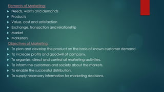 Elements of Marketing:
 Needs, wants and demands
 Products
 Value, cost and satisfaction
 Exchange, transaction and relationship
 Market
 Marketers
Objectives of Marketing :
 To plan and develop the product on the basis of known customer demand.
 To increase profits and goodwill of company.
 To organize, direct and control all marketing activities.
 To inform the customers and society about the markets.
 To enable the successful distribution.
 To supply necessary information for marketing decisions.
 