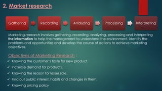 2. Market research
Gathering Recording Analyzing Processing Interpreting
Marketing research involves gathering, recording, analyzing, processing and interpreting
the information to help the management to understand the environment, identify the
problems and opportunities and develop the course of actions to achieve marketing
objectives.
Objectives of Marketing Research :
 Knowing the customer’s taste for new product.
 Increase demand for products.
 Knowing the reason for lesser sale.
 Find out public interest, habits and changes in them.
 Knowing pricing policy
 