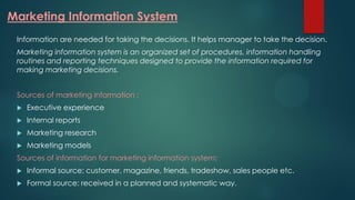 Marketing Information System
Information are needed for taking the decisions. It helps manager to take the decision.
Marketing information system is an organized set of procedures, information handling
routines and reporting techniques designed to provide the information required for
making marketing decisions.
Sources of marketing information :
 Executive experience
 Internal reports
 Marketing research
 Marketing models
Sources of information for marketing information system:
 Informal source: customer, magazine, friends, tradeshow, sales people etc.
 Formal source: received in a planned and systematic way.
 
