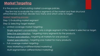 Market Targeting
It is the process of formulating market coverage policies.
The firm has to evaluate the various segments of the market and their structural
attractiveness and then decide how many and which ones to target.
Market targeting process :
Step 1) Evaluating market segment
Step 2) Selecting Target Market-
a. Limited coverage market targeting-
Single segment concentration : only a single segment of the market is selected as target.
Selective specialization : Targeting many segments for the products.
Product specialization : targeting all markets for one product.
Market specialization : targeting one market for many products.
b. Full coverage market targeting-
Mass Marketing (undifferentiated marketing)
Multi segmentation (differentiated marketing)
 