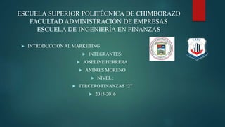 ESCUELA SUPERIOR POLITÉCNICA DE CHIMBORAZO
FACULTAD ADMINISTRACIÓN DE EMPRESAS
ESCUELA DE INGENIERÍA EN FINANZAS
 INTRODUCCION AL MARKETING
 INTEGRANTES:
 JOSELINE HERRERA
 ANDRES MORENO
 NIVEL :
 TERCERO FINANZAS “2”
 2015-2016
 
