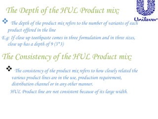 The Depth of the HUL Product mix:
 The depth of the product mix refers to the number of variants of each
product offered in the line
E.g: If close up toothpaste comes in three formulation and in three sizes,
close up has a depth of 9 (3*3)
The Consistency of the HUL Product mix:
 The consistency of the product mix refers to how closely related the
various product lines are in the use, production requirement,
distribution channel or in any other manner.
HUL Product line are not consistent because of its large width.
 
