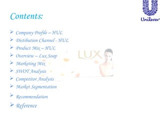Contents:
 Company Profile – HUL
 Distibution Channel - HUL
 Product Mix – HUL
 Overview – Lux Soap
 Marketing Mix
 SWOT Analysis
 Competitor Analysis
 Market Segmentation
 Recommendation
 Reference
 