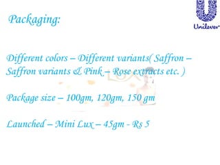 Packaging:
Different colors – Different variants( Saffron –
Saffron variants & Pink – Rose extracts etc. )
Package size – 100gm, 120gm, 150 gm
Launched – Mini Lux – 45gm - Rs 5
 