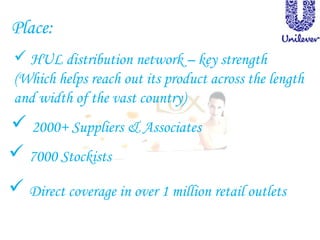 Place:
 HUL distribution network – key strength
(Which helps reach out its product across the length
and width of the vast country)
 2000+ Suppliers & Associates
 7000 Stockists
 Direct coverage in over 1 million retail outlets
 