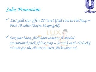 Sales Promotion:
 Lux gold star offer: 22 Carat Gold coin in the Soap –
First 10 caller (Extra 30 gm gold)
Lux star bano, Aish karo contest: A special
promotional pack of lux soap – Scratch card -50 lucky
winner got the chance to meet Aishwarya rai.
 