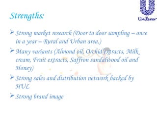 Strengths:
Strong market research (Door to door sampling – once
in a year – Rural and Urban area.)
Many variants (Almond oil, Orchid extracts, Milk
cream, Fruit extracts, Saffron sandalwood oil and
Honey)
Strong sales and distribution network backed by
HUL
Strong brand image
 