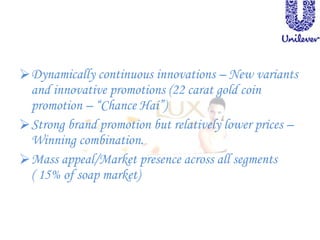 Dynamically continuous innovations – New variants
and innovative promotions (22 carat gold coin
promotion – “Chance Hai”)
Strong brand promotion but relatively lower prices –
Winning combination.
Mass appeal/Market presence across all segments
( 15% of soap market)
 