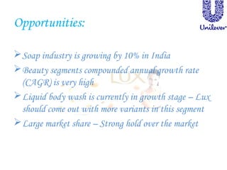 Opportunities:
Soap industry is growing by 10% in India
Beauty segments compounded annual growth rate
(CAGR) is very high
Liquid body wash is currently in growth stage – Lux
should come out with more variants in this segment
Large market share – Strong hold over the market
 